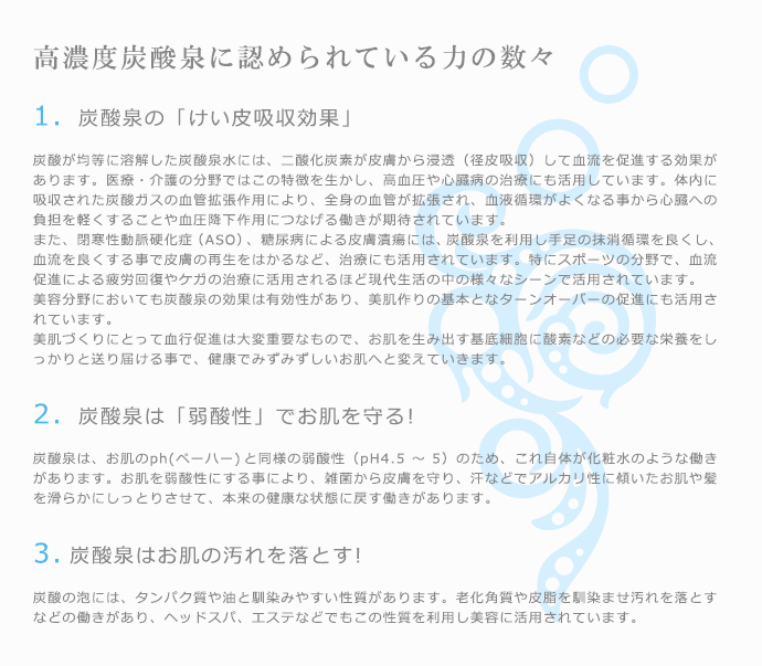 高濃度炭酸泉に認められている力の数々1>　炭酸泉の「けい皮吸収効果」　炭酸が均等に溶解した炭酸泉水には、二酸化炭素が皮膚から浸透（径皮吸収）して血流を促進する効果があります。医療・介護の分野ではこの特徴を生かし、高血圧や心臓病の治療にも活用しています。体内に吸収された炭酸ガスの血管拡張作用により、全身の血管が拡張され、血液循環がよくなる事から心臓への負担を軽くすることや血圧降下作用につなげる働きが期待されています。また、閉寒性動脈硬化症（ASO）、糖尿病による皮膚潰瘍には、炭酸泉を利用し手足の抹消循環を良くし、血流を良くする事で皮膚の再生をはかるなど、治療にも活用されています。特にスポーツの分野で、血流促進による疲労回復やケガの治療に活用されるほど現代生活の中の様々なシーンで活用されています。美容分野においても炭酸泉の効果は有効性があり、美肌作りの基本となターンオーバーの促進にも活用されています。美肌づくりにとって血行促進は大変重要なもので、お肌を生み出す基底細胞に酸素などの必要な栄養をしっかりと送り届ける事で、健康でみずみずしいお肌へと変えていきます。2>　炭酸泉は「弱酸性」でお肌を守る!炭酸泉は、お肌のph(ペーハー)と同様の弱酸性（pH4.5〜5）のため、これ自体が化粧水のような働きがあります。お肌を弱酸性にする事により、雑菌から皮膚を守り、汗などでアルカリ性に傾いたお肌や髪を滑らかにしっとりさせて、本来の健康な状態に戻す働きがあります。3>炭酸泉はお肌の汚れを落とす!炭酸の泡には、タンパク質や油と馴染みやすい性質があります。老化角質や皮脂を馴染ませ汚れを落とすなどの働きがあり、ヘッドスパ、エステなどでもこの性質を利用し美容に活用されています。