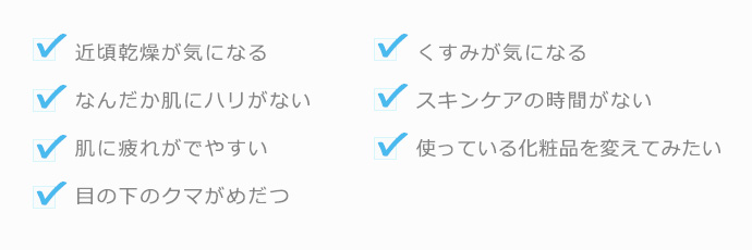 近頃乾燥が気になるなんだか肌にハリがない肌に疲れがでやすい目の下のクマがめだつくすみが気になるスキンケアの時間がない使っている化粧品を変えてみたい
